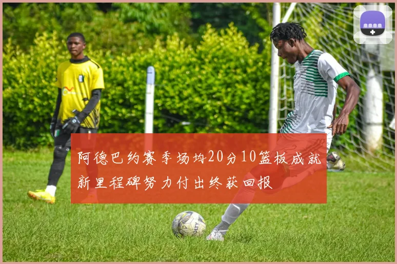 阿德巴约赛季场均20分10篮板成就新里程碑努力付出终获回报