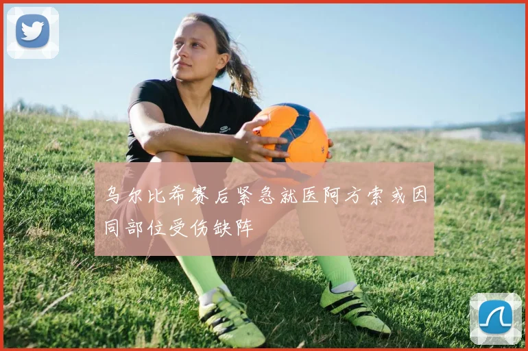 乌尔比希赛后紧急就医阿方索或因同部位受伤缺阵