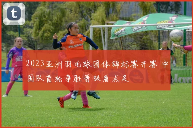 2023亚洲羽毛球团体锦标赛开赛 中国队首轮争胜晋级看点足