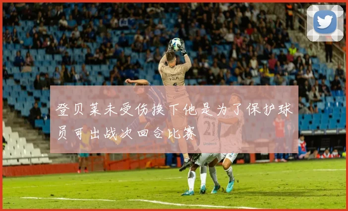 登贝莱未受伤换下他是为了保护球员可出战次回合比赛