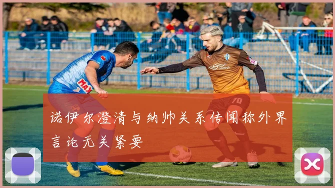 诺伊尔澄清与纳帅关系传闻称外界言论无关紧要