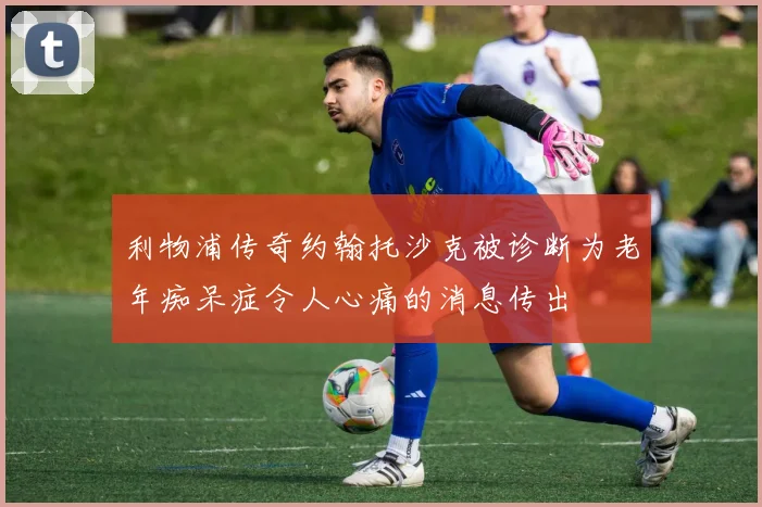 利物浦传奇约翰托沙克被诊断为老年痴呆症令人心痛的消息传出