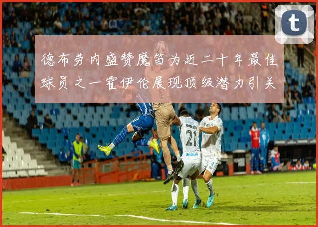 德布劳内盛赞魔笛为近二十年最佳球员之一霍伊伦展现顶级潜力引关注