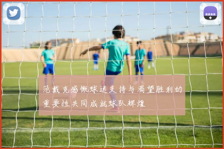 范戴克感慨球迷支持与渴望胜利的重要性共同成就球队辉煌