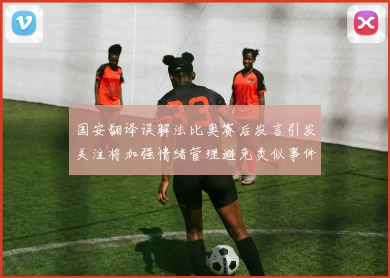 国安翻译误解法比奥赛后发言引发关注将加强情绪管理避免类似事件发生