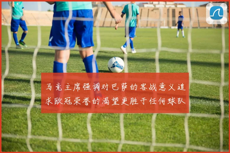 马竞主席强调对巴萨的客战意义追求欧冠荣誉的渴望更胜于任何球队