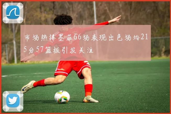 市场热捧墨菲66场表现出色场均215分57篮板引发关注