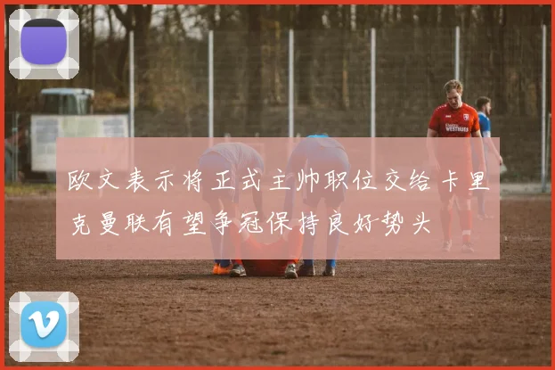 欧文表示将正式主帅职位交给卡里克曼联有望争冠保持良好势头