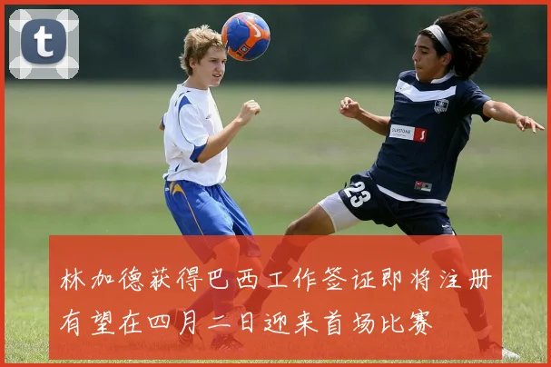 林加德获得巴西工作签证即将注册有望在四月二日迎来首场比赛
