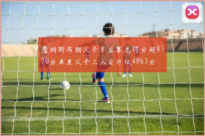 詹姆斯布朗父子季后赛总得分超8370分库里父子三人合计仅4963分