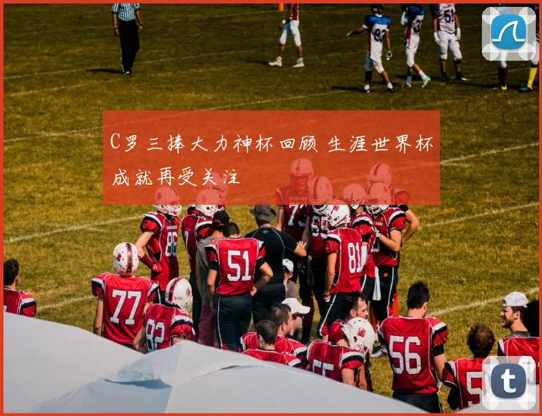 C罗三捧大力神杯回顾 生涯世界杯成就再受关注